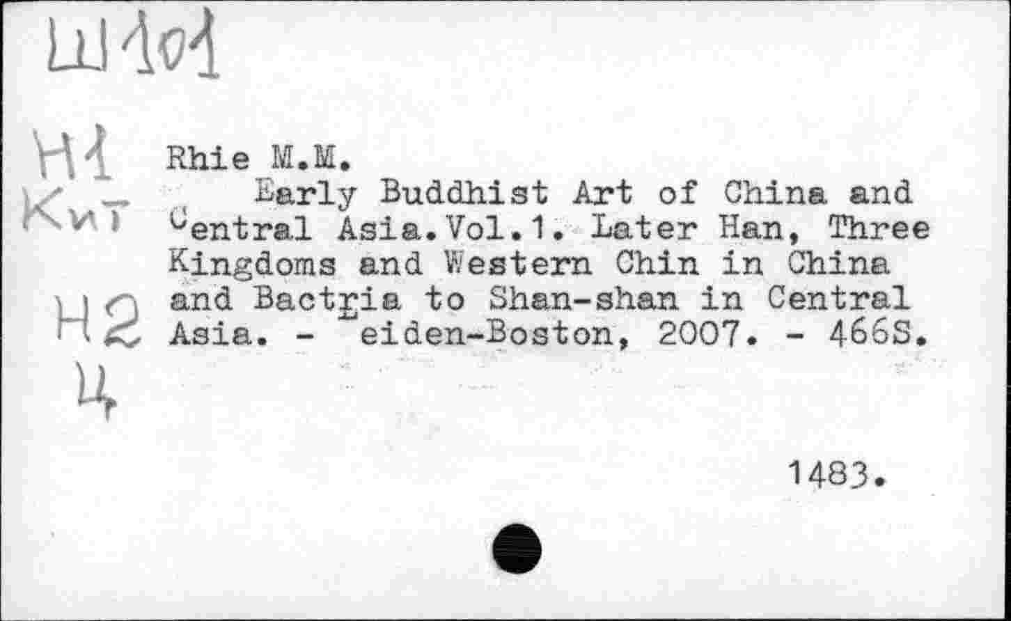 ﻿шМ
Hi
Киї
Н2 ц
Rhie М.М.
Early Buddhist Art of China, and '-'entrai Asia.Vol. 1. Later Han, Three Kingdoms and Western Chin in China and Bactria to Shan-shan in Central Asia. - ^eiden-Boston, 2007. - 466S.
1483.